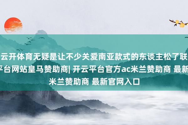 云开体育无疑是让不少关爱南亚款式的东谈主松了联络-开云平台网站皇马赞助商| 开云平台官方ac米兰赞助商 最新官网入口