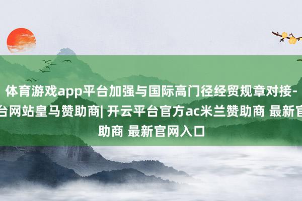 体育游戏app平台加强与国际高门径经贸规章对接-开云平台网站皇马赞助商| 开云平台官方ac米兰赞助商 最新官网入口