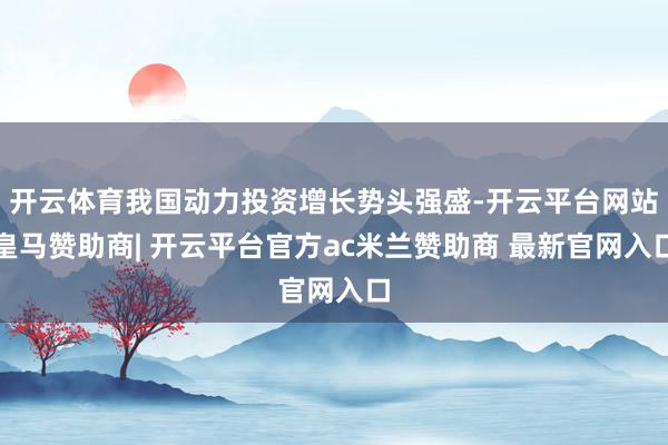 开云体育我国动力投资增长势头强盛-开云平台网站皇马赞助商| 开云平台官方ac米兰赞助商 最新官网入口