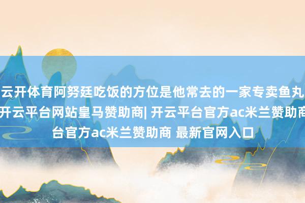 云开体育阿努廷吃饭的方位是他常去的一家专卖鱼丸面的街边小店-开云平台网站皇马赞助商| 开云平台官方ac米兰赞助商 最新官网入口