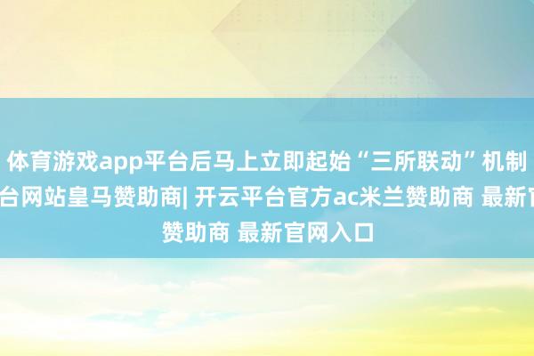 体育游戏app平台后马上立即起始“三所联动”机制-开云平台网站皇马赞助商| 开云平台官方ac米兰赞助商 最新官网入口