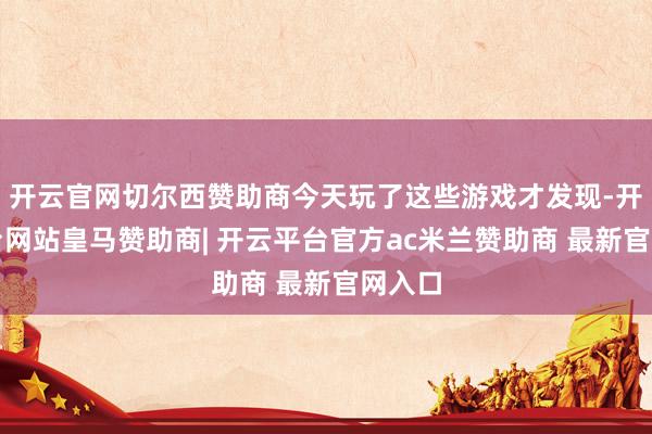 开云官网切尔西赞助商今天玩了这些游戏才发现-开云平台网站皇马赞助商| 开云平台官方ac米兰赞助商 最新官网入口