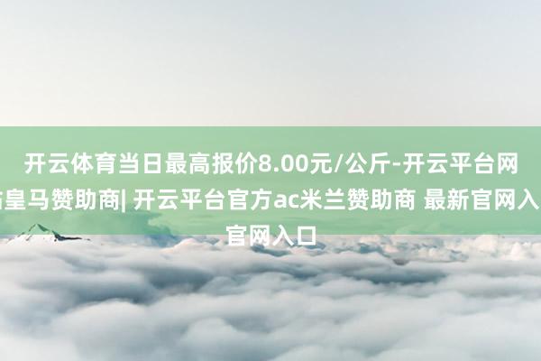 开云体育当日最高报价8.00元/公斤-开云平台网站皇马赞助商| 开云平台官方ac米兰赞助商 最新官网入口