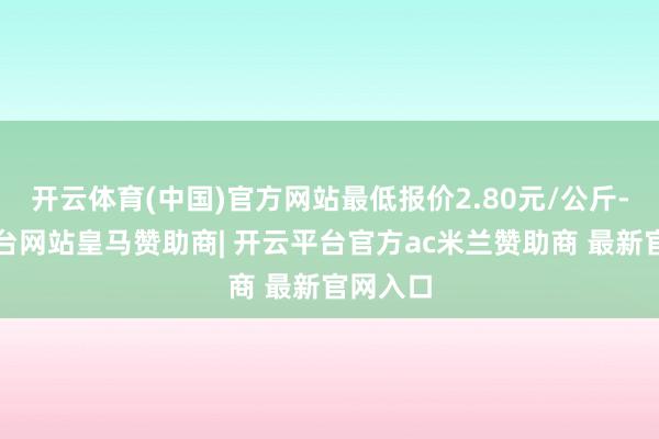 开云体育(中国)官方网站最低报价2.80元/公斤-开云平台网站皇马赞助商| 开云平台官方ac米兰赞助商 最新官网入口