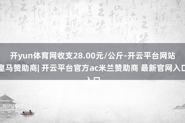 开yun体育网收支28.00元/公斤-开云平台网站皇马赞助商| 开云平台官方ac米兰赞助商 最新官网入口