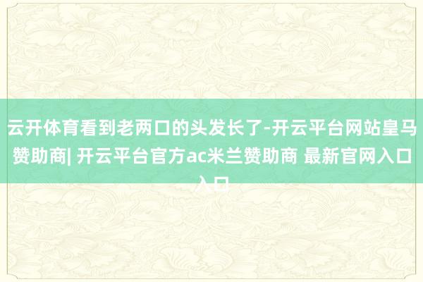 云开体育看到老两口的头发长了-开云平台网站皇马赞助商| 开云平台官方ac米兰赞助商 最新官网入口
