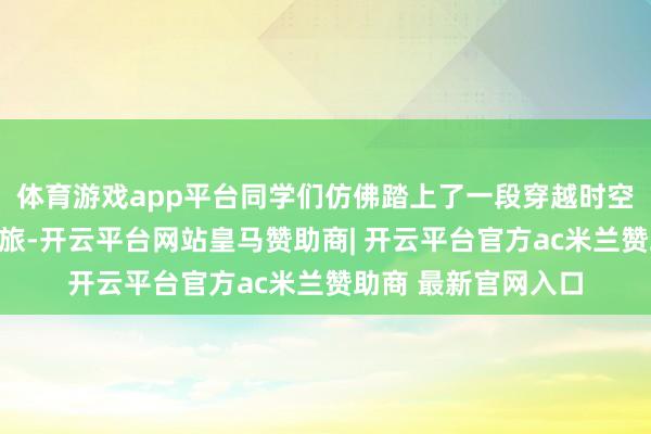体育游戏app平台同学们仿佛踏上了一段穿越时空的忠良动力探索之旅-开云平台网站皇马赞助商| 开云平台官方ac米兰赞助商 最新官网入口
