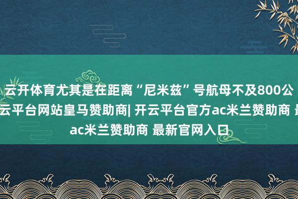 云开体育尤其是在距离“尼米兹”号航母不及800公里的场合-开云平台网站皇马赞助商| 开云平台官方ac米兰赞助商 最新官网入口