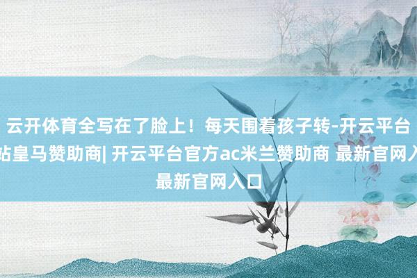 云开体育全写在了脸上!每天围着孩子转-开云平台网站皇马赞助商| 开云平台官方ac米兰赞助商 最新官网入口