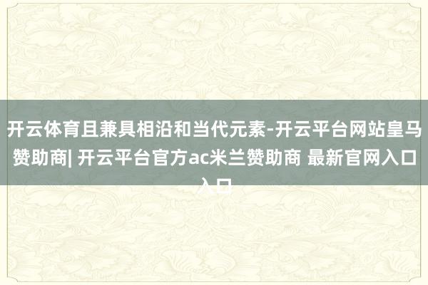 开云体育且兼具相沿和当代元素-开云平台网站皇马赞助商| 开云平台官方ac米兰赞助商 最新官网入口