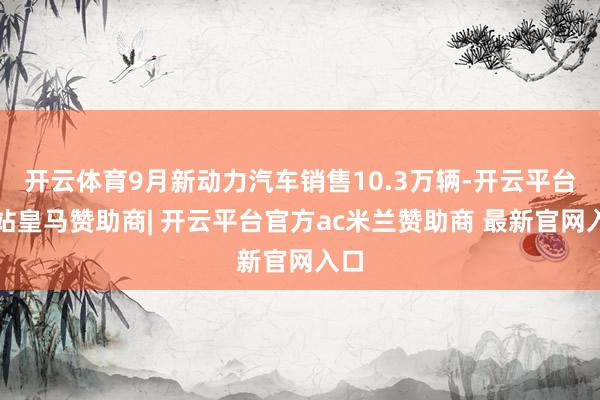 开云体育9月新动力汽车销售10.3万辆-开云平台网站皇马赞助商| 开云平台官方ac米兰赞助商 最新官网入口