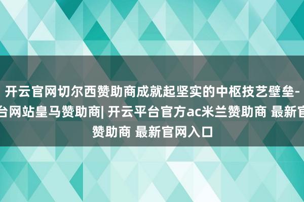 开云官网切尔西赞助商成就起坚实的中枢技艺壁垒-开云平台网站皇马赞助商| 开云平台官方ac米兰赞助商 最新官网入口