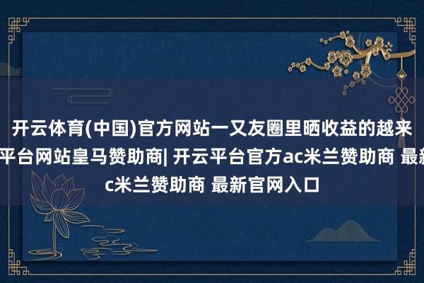 开云体育(中国)官方网站一又友圈里晒收益的越来越多-开云平台网站皇马赞助商| 开云平台官方ac米兰赞助商 最新官网入口