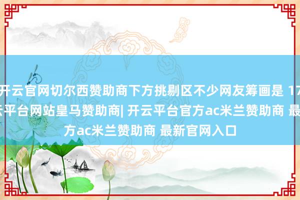开云官网切尔西赞助商下方挑剔区不少网友筹画是 17 Ultra-开云平台网站皇马赞助商| 开云平台官方ac米兰赞助商 最新官网入口
