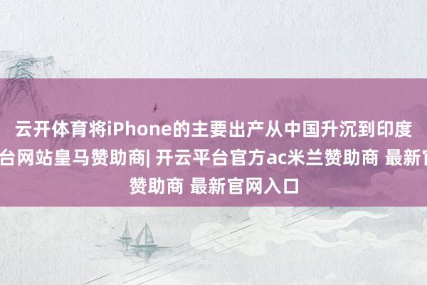 云开体育将iPhone的主要出产从中国升沉到印度-开云平台网站皇马赞助商| 开云平台官方ac米兰赞助商 最新官网入口