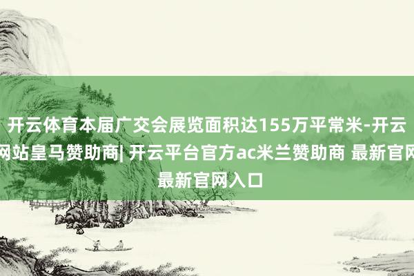 开云体育本届广交会展览面积达155万平常米-开云平台网站皇马赞助商| 开云平台官方ac米兰赞助商 最新官网入口