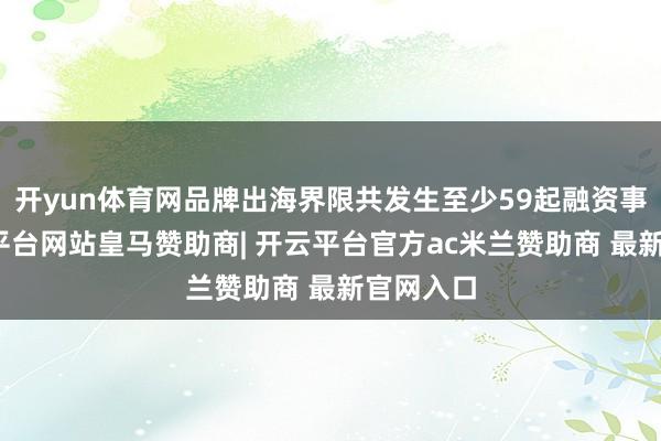 开yun体育网品牌出海界限共发生至少59起融资事件-开云平台网站皇马赞助商| 开云平台官方ac米兰赞助商 最新官网入口