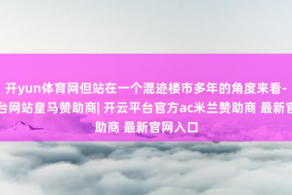 开yun体育网但站在一个混迹楼市多年的角度来看-开云平台网站皇马赞助商| 开云平台官方ac米兰赞助商 最新官网入口