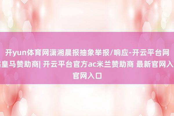 开yun体育网潇湘晨报抽象举报/响应-开云平台网站皇马赞助商| 开云平台官方ac米兰赞助商 最新官网入口