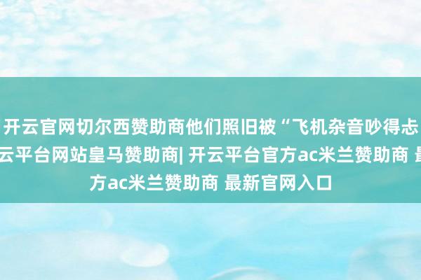 开云官网切尔西赞助商他们照旧被“飞机杂音吵得忐忑不安”-开云平台网站皇马赞助商| 开云平台官方ac米兰赞助商 最新官网入口