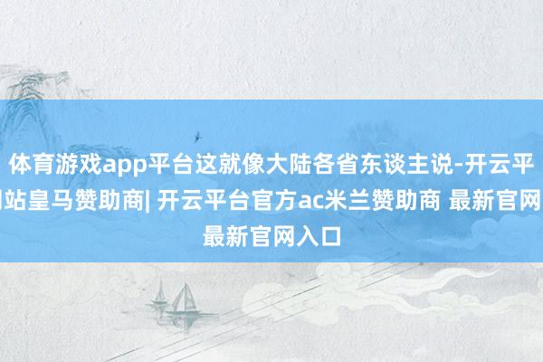 体育游戏app平台这就像大陆各省东谈主说-开云平台网站皇马赞助商| 开云平台官方ac米兰赞助商 最新官网入口