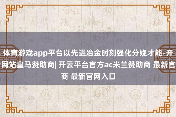 体育游戏app平台以先进冶金时刻强化分娩才能-开云平台网站皇马赞助商| 开云平台官方ac米兰赞助商 最新官网入口
