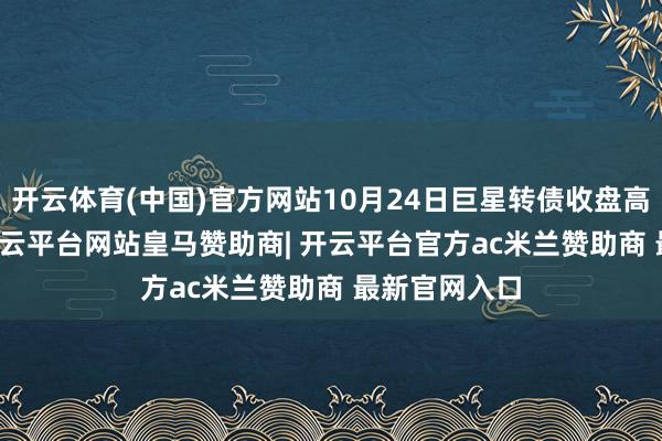 开云体育(中国)官方网站10月24日巨星转债收盘高涨0.26%-开云平台网站皇马赞助商| 开云平台官方ac米兰赞助商 最新官网入口