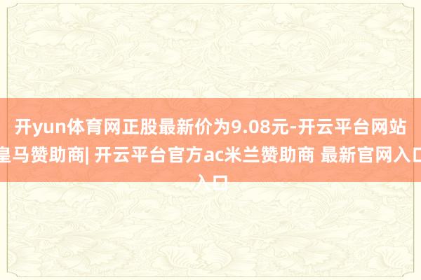开yun体育网正股最新价为9.08元-开云平台网站皇马赞助商| 开云平台官方ac米兰赞助商 最新官网入口