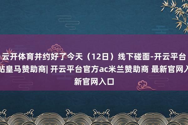云开体育并约好了今天(12日)线下碰面-开云平台网站皇马赞助商| 开云平台官方ac米兰赞助商 最新官网入口