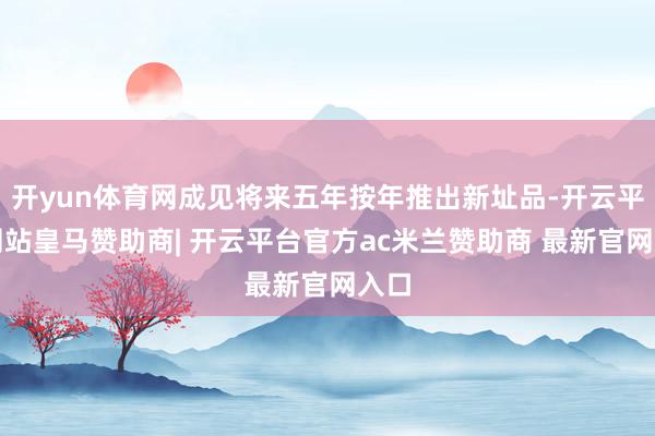 开yun体育网成见将来五年按年推出新址品-开云平台网站皇马赞助商| 开云平台官方ac米兰赞助商 最新官网入口