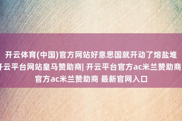 开云体育(中国)官方网站好意思国就开动了熔盐堆方面的连络-开云平台网站皇马赞助商| 开云平台官方ac米兰赞助商 最新官网入口