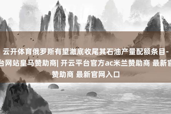 云开体育俄罗斯有望澈底收尾其石油产量配额条目-开云平台网站皇马赞助商| 开云平台官方ac米兰赞助商 最新官网入口