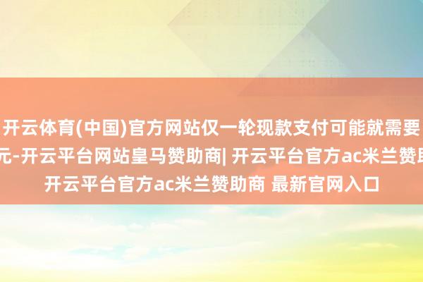 开云体育(中国)官方网站仅一轮现款支付可能就需要约6000亿好意思元-开云平台网站皇马赞助商| 开云平台官方ac米兰赞助商 最新官网入口