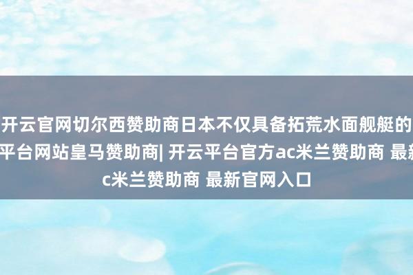 开云官网切尔西赞助商日本不仅具备拓荒水面舰艇的才气-开云平台网站皇马赞助商| 开云平台官方ac米兰赞助商 最新官网入口