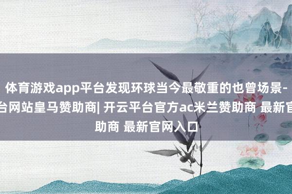 体育游戏app平台发现环球当今最敬重的也曾场景-开云平台网站皇马赞助商| 开云平台官方ac米兰赞助商 最新官网入口