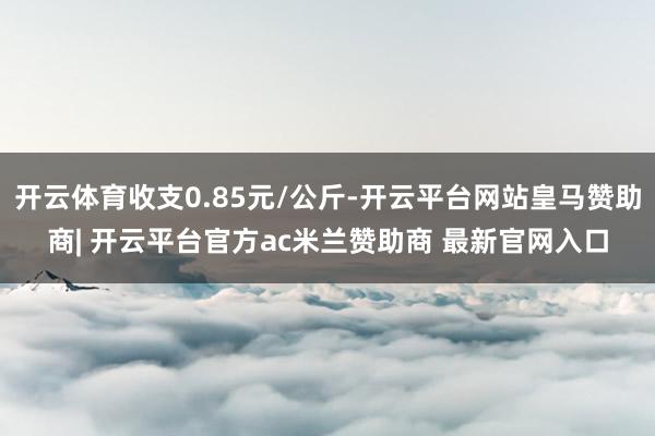 开云体育收支0.85元/公斤-开云平台网站皇马赞助商| 开云平台官方ac米兰赞助商 最新官网入口