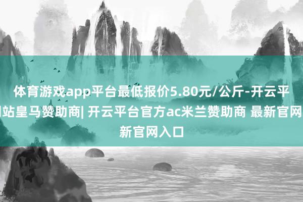 体育游戏app平台最低报价5.80元/公斤-开云平台网站皇马赞助商| 开云平台官方ac米兰赞助商 最新官网入口