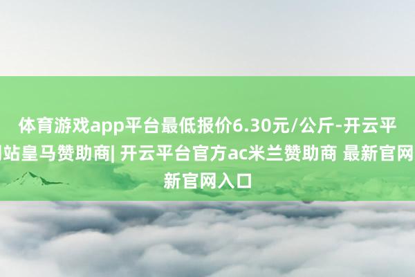 体育游戏app平台最低报价6.30元/公斤-开云平台网站皇马赞助商| 开云平台官方ac米兰赞助商 最新官网入口