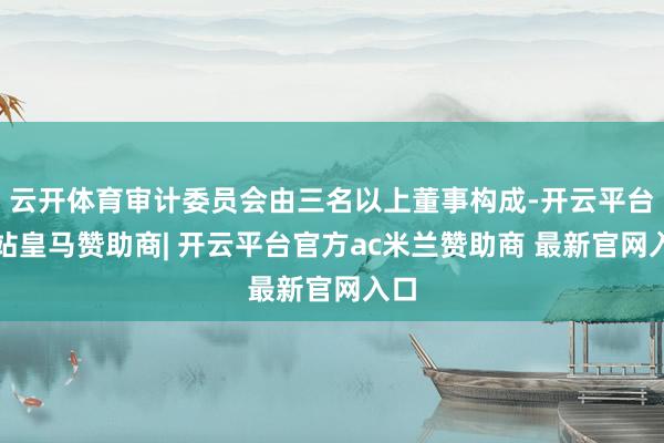 云开体育审计委员会由三名以上董事构成-开云平台网站皇马赞助商| 开云平台官方ac米兰赞助商 最新官网入口