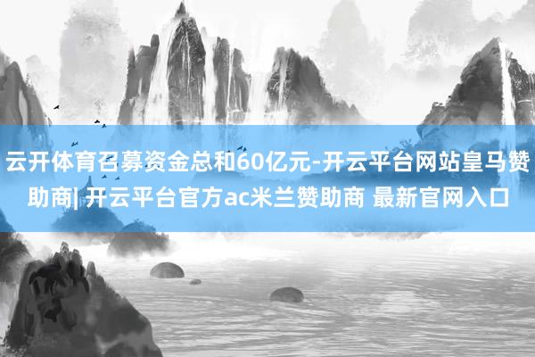 云开体育召募资金总和60亿元-开云平台网站皇马赞助商| 开云平台官方ac米兰赞助商 最新官网入口