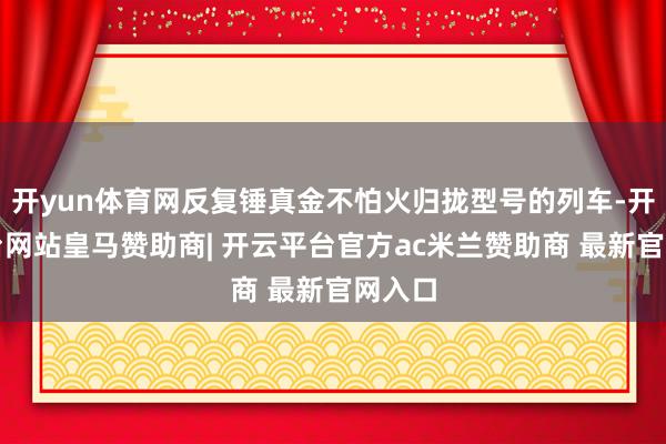 开yun体育网反复锤真金不怕火归拢型号的列车-开云平台网站皇马赞助商| 开云平台官方ac米兰赞助商 最新官网入口