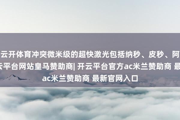 云开体育冲突微米级的超快激光包括纳秒、皮秒、阿秒激光-开云平台网站皇马赞助商| 开云平台官方ac米兰赞助商 最新官网入口