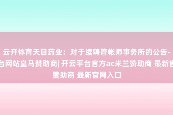 云开体育天目药业：对于续聘管帐师事务所的公告-开云平台网站皇马赞助商| 开云平台官方ac米兰赞助商 最新官网入口