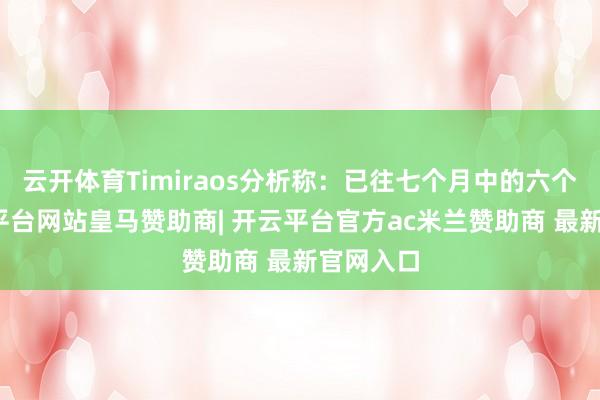 云开体育Timiraos分析称:已往七个月中的六个月-开云平台网站皇马赞助商| 开云平台官方ac米兰赞助商 最新官网入口