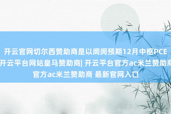 开云官网切尔西赞助商是以阛阓预期12月中枢PCE数据也将下降-开云平台网站皇马赞助商| 开云平台官方ac米兰赞助商 最新官网入口