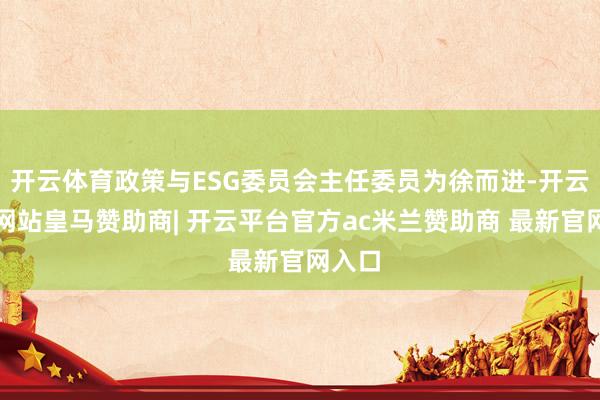 开云体育政策与ESG委员会主任委员为徐而进-开云平台网站皇马赞助商| 开云平台官方ac米兰赞助商 最新官网入口