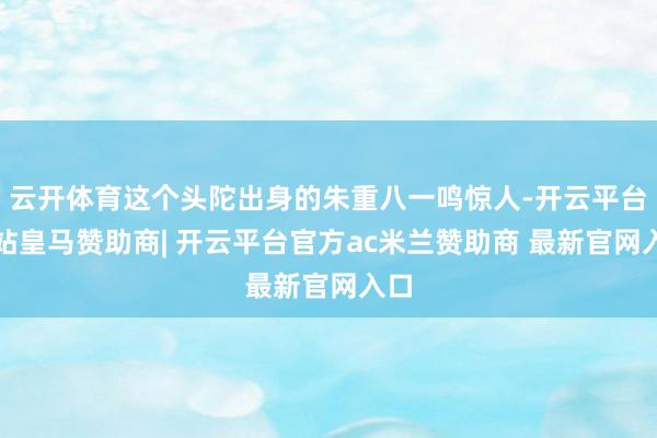 云开体育这个头陀出身的朱重八一鸣惊人-开云平台网站皇马赞助商| 开云平台官方ac米兰赞助商 最新官网入口