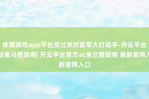 体育游戏app平台反过来对官军大打动手-开云平台网站皇马赞助商| 开云平台官方ac米兰赞助商 最新官网入口