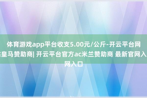 体育游戏app平台收支5.00元/公斤-开云平台网站皇马赞助商| 开云平台官方ac米兰赞助商 最新官网入口