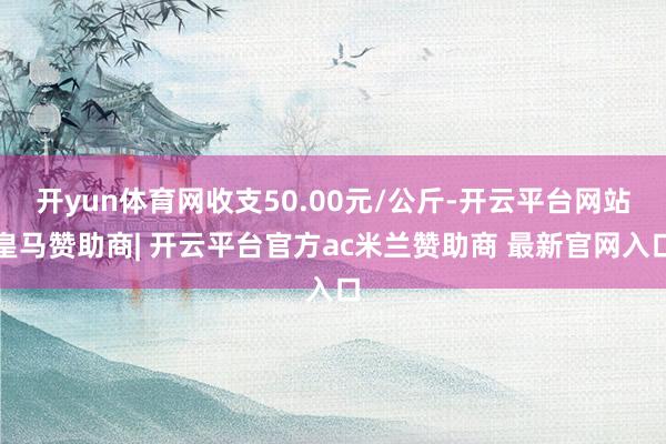 开yun体育网收支50.00元/公斤-开云平台网站皇马赞助商| 开云平台官方ac米兰赞助商 最新官网入口